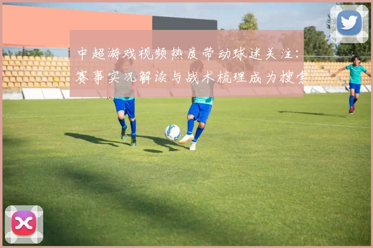 中超游戏视频热度带动球迷关注：赛事实况解读与战术梳理成为搜索热点