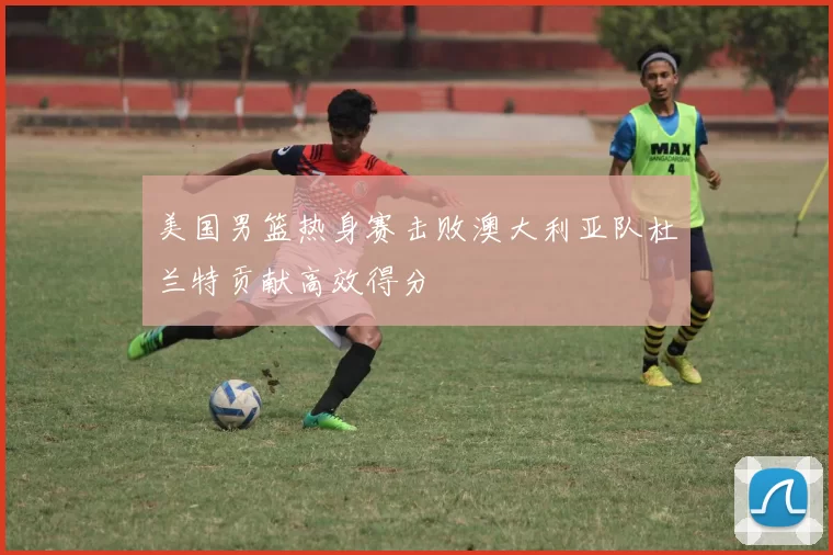 美国男篮热身赛击败澳大利亚队杜兰特贡献高效得分