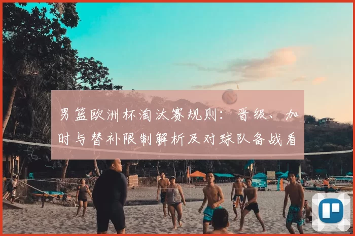 男篮欧洲杯淘汰赛规则：晋级、加时与替补限制解析及对球队备战看点