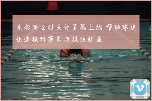 竞彩混合过关计算器上线 帮助球迷快速核对赛果与投注收益