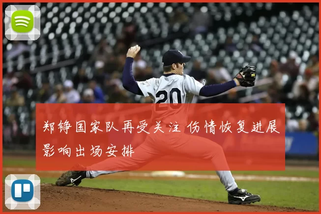 郑铮国家队再受关注 伤情恢复进展影响出场安排