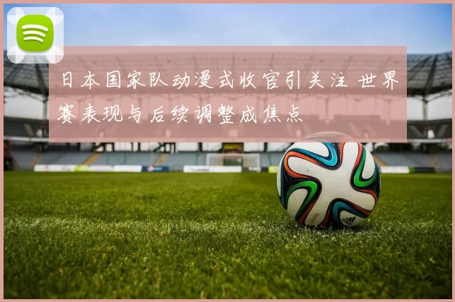日本国家队动漫式收官引关注 世界赛表现与后续调整成焦点