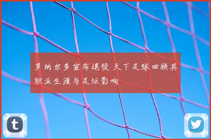 罗纳尔多宣布退役 天下足球回顾其职业生涯与足坛影响
