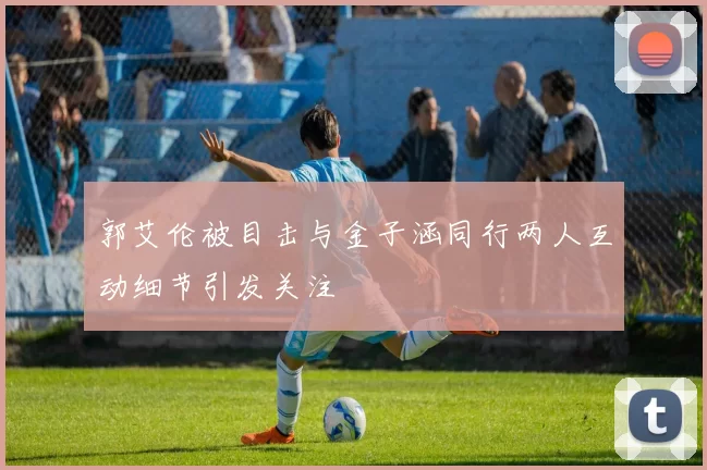 郭艾伦被目击与金子涵同行两人互动细节引发关注