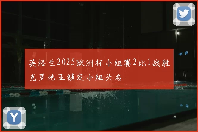 英格兰2025欧洲杯小组赛2比1战胜克罗地亚锁定小组头名