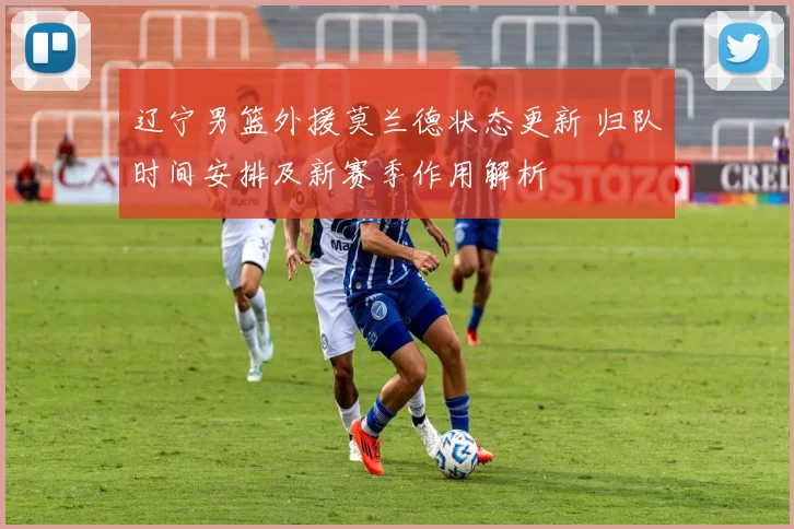 辽宁男篮外援莫兰德状态更新 归队时间安排及新赛季作用解析