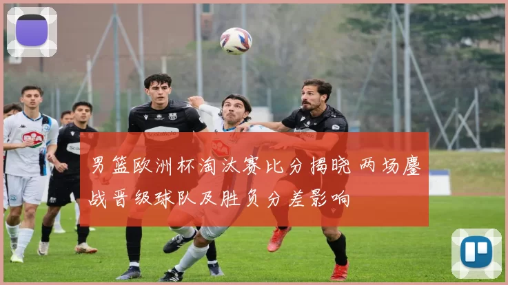 男篮欧洲杯淘汰赛比分揭晓 两场鏖战晋级球队及胜负分差影响