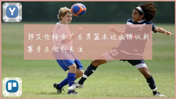 郭艾伦转会广东男篮未达成协议新赛季去向引关注