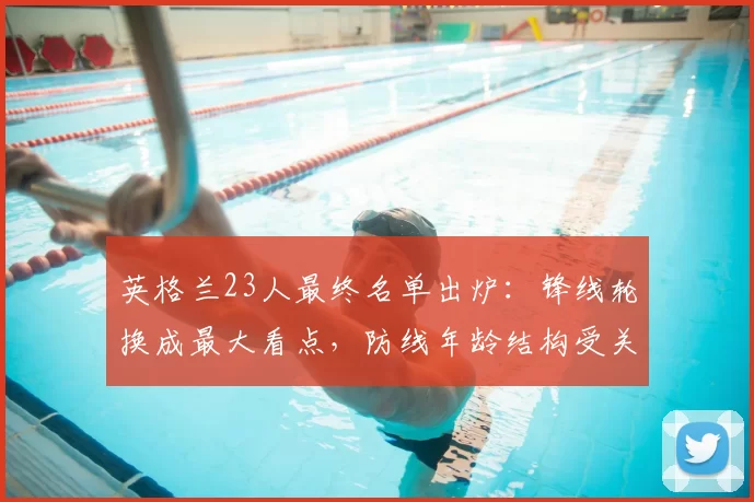 英格兰23人最终名单出炉：锋线轮换成最大看点，防线年龄结构受关注