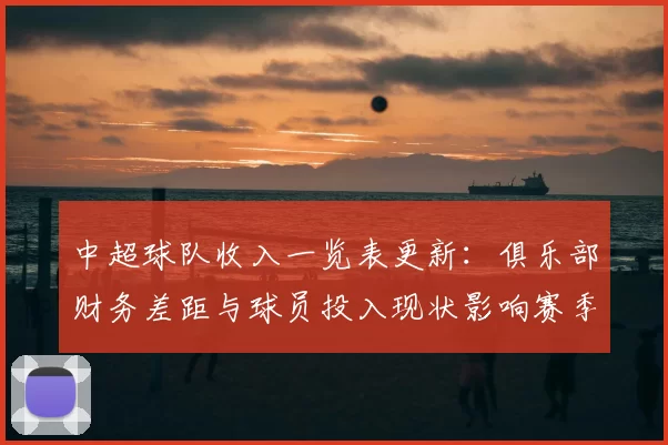 中超球队收入一览表更新：俱乐部财务差距与球员投入现状影响赛季运营