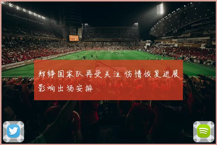 郑铮国家队再受关注 伤情恢复进展影响出场安排
