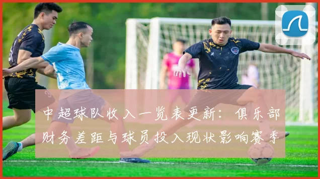 中超球队收入一览表更新：俱乐部财务差距与球员投入现状影响赛季运营