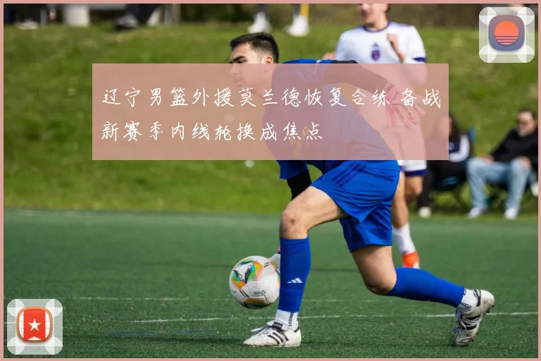 辽宁男篮外援莫兰德恢复合练 备战新赛季内线轮换成焦点