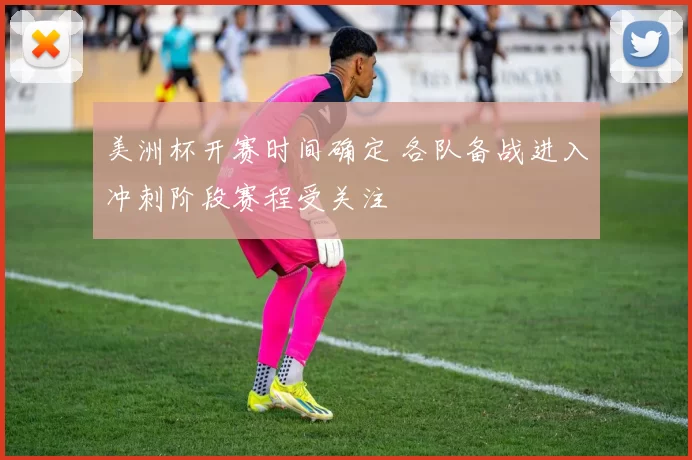 美洲杯开赛时间确定 各队备战进入冲刺阶段赛程受关注