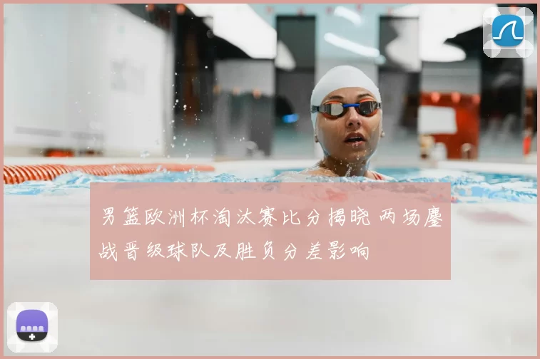 男篮欧洲杯淘汰赛比分揭晓 两场鏖战晋级球队及胜负分差影响