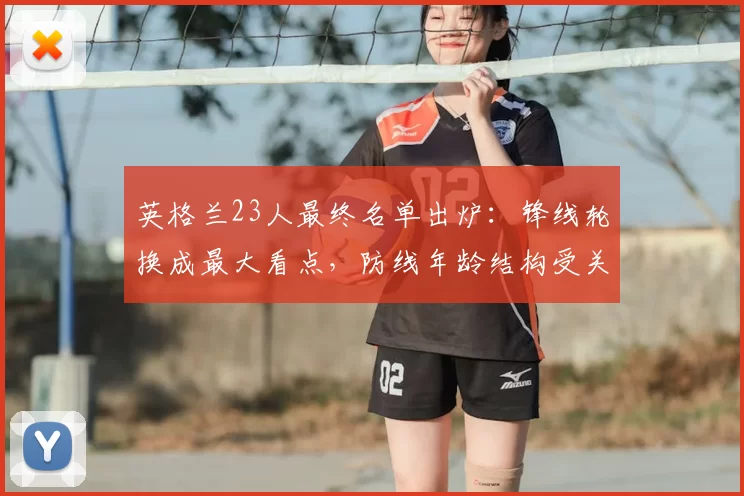 英格兰23人最终名单出炉：锋线轮换成最大看点，防线年龄结构受关注