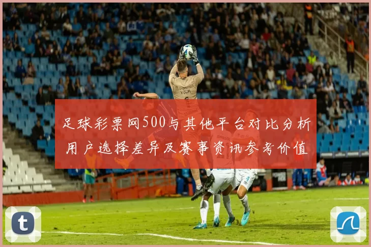 足球彩票网500与其他平台对比分析 用户选择差异及赛事资讯参考价值