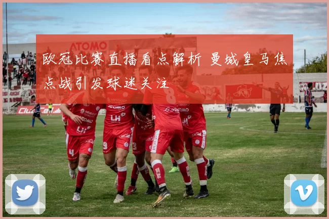 欧冠比赛直播看点解析 曼城皇马焦点战引发球迷关注