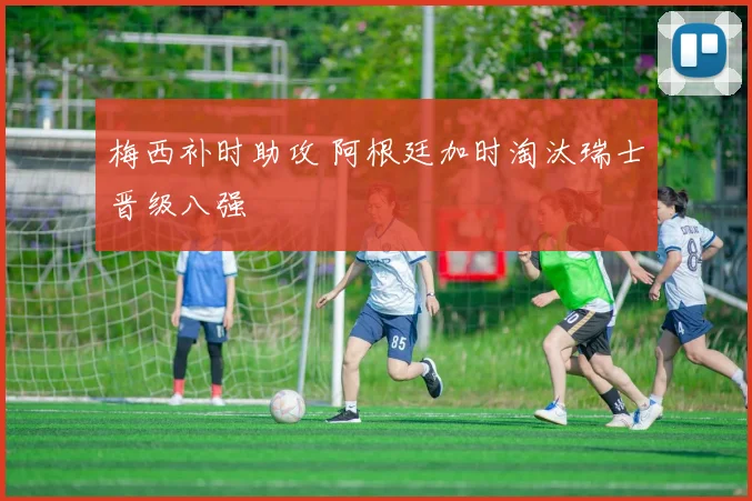 梅西补时助攻 阿根廷加时淘汰瑞士晋级八强