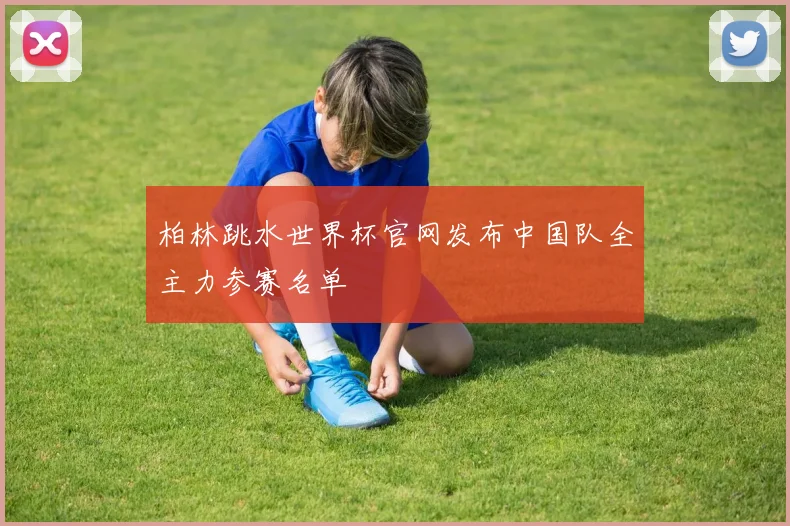柏林跳水世界杯官网发布中国队全主力参赛名单