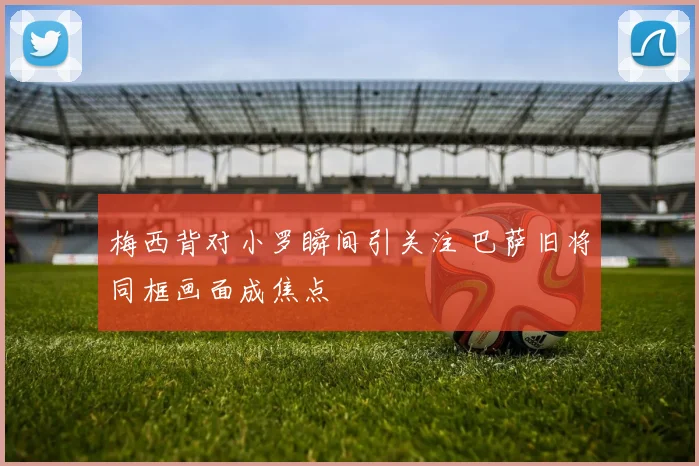 梅西背对小罗瞬间引关注 巴萨旧将同框画面成焦点