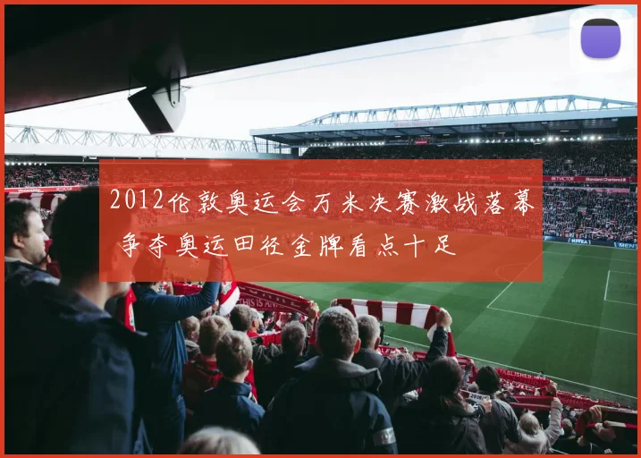 2012伦敦奥运会万米决赛激战落幕 争夺奥运田径金牌看点十足
