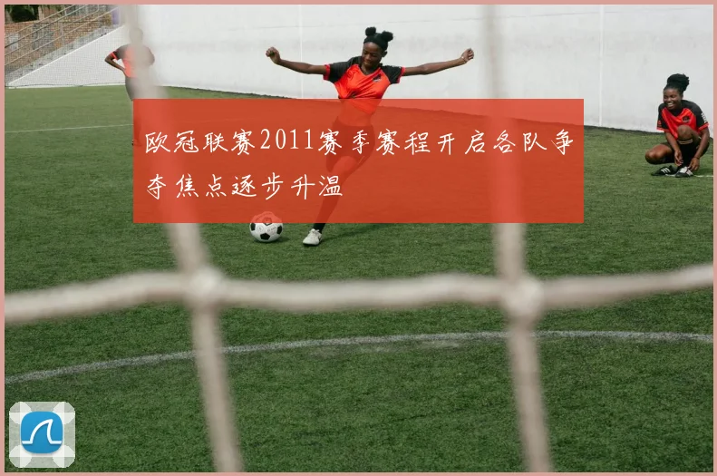 欧冠联赛2011赛季赛程开启各队争夺焦点逐步升温