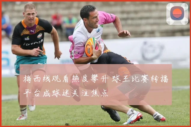梅西线观看热度攀升 球王比赛转播平台成球迷关注焦点