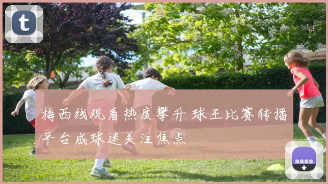 梅西线观看热度攀升 球王比赛转播平台成球迷关注焦点