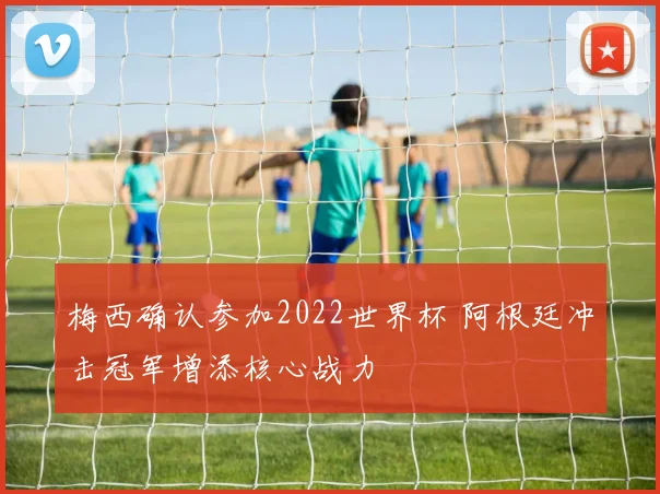 梅西确认参加2022世界杯 阿根廷冲击冠军增添核心战力