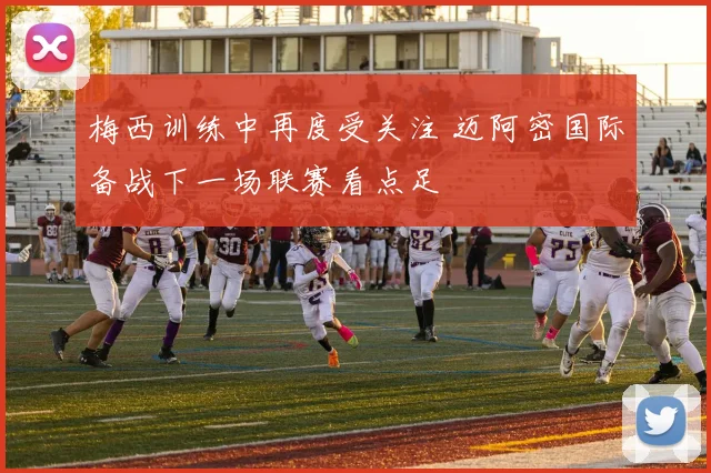 梅西训练中再度受关注 迈阿密国际备战下一场联赛看点足