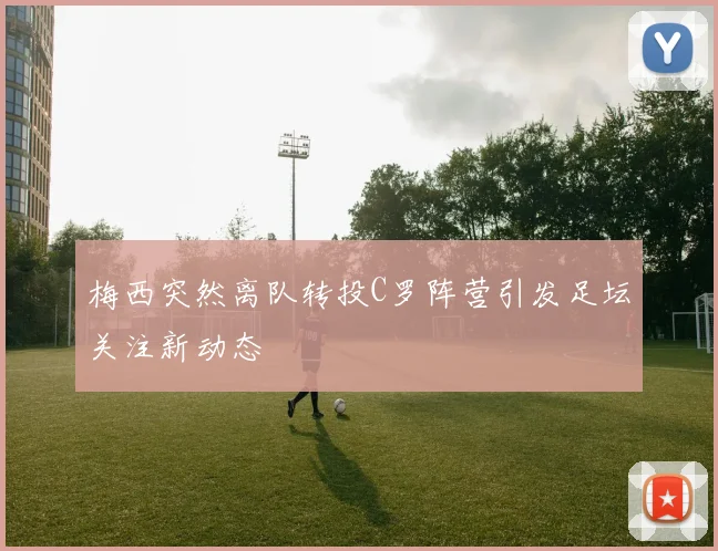 梅西突然离队转投C罗阵营引发足坛关注新动态