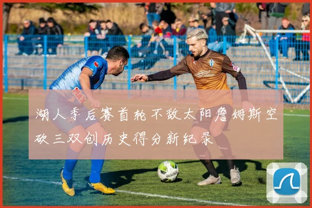 湖人季后赛首轮不敌太阳詹姆斯空砍三双创历史得分新纪录
