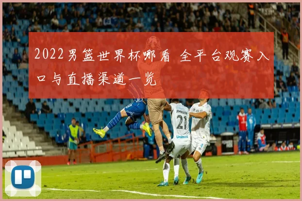 2022男篮世界杯哪看 全平台观赛入口与直播渠道一览