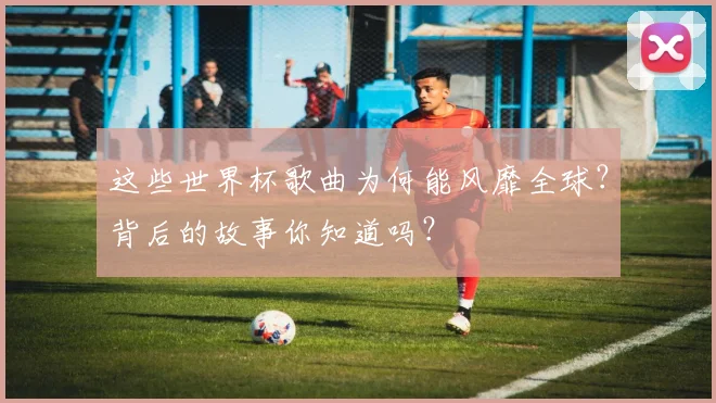 这些世界杯歌曲为何能风靡全球？背后的故事你知道吗？
